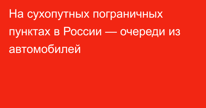 На сухопутных пограничных пунктах в России — очереди из автомобилей