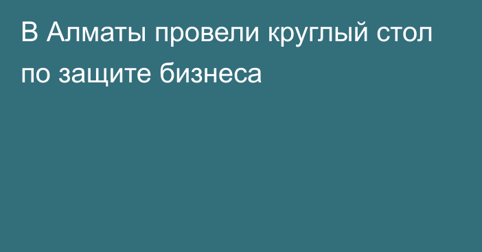 В Алматы провели круглый стол по защите бизнеса