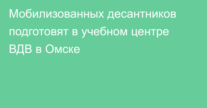 Мобилизованных десантников подготовят в учебном центре ВДВ в Омске