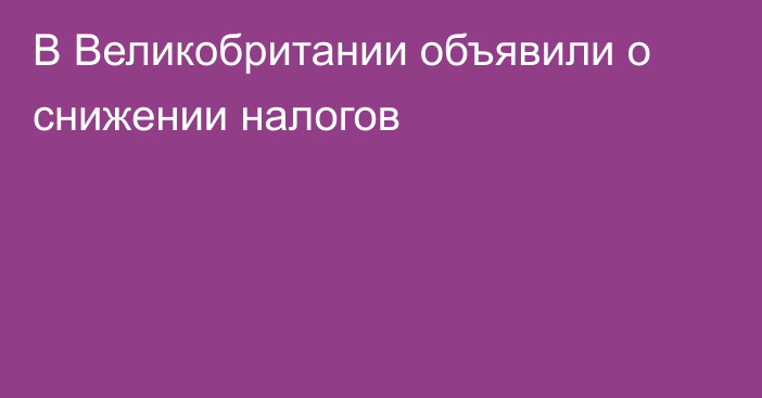 В Великобритании объявили о снижении налогов