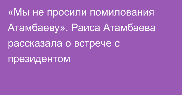 «Мы не просили помилования Атамбаеву». Раиса Атамбаева рассказала о встрече с президентом