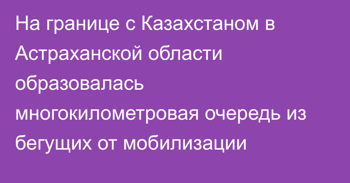 На границе с Казахстаном в Астраханской области образовалась многокилометровая очередь из бегущих от мобилизации