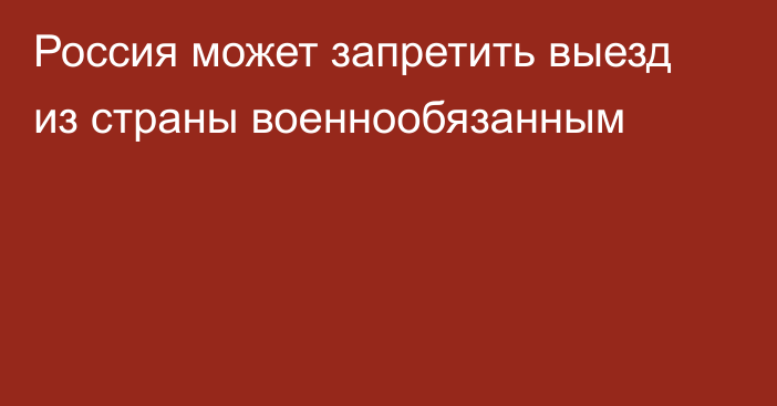 Россия может запретить выезд из страны военнообязанным