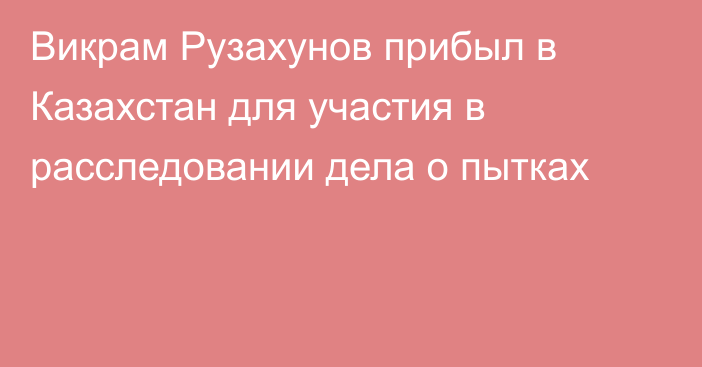 Викрам Рузахунов прибыл в Казахстан для участия в расследовании дела о пытках