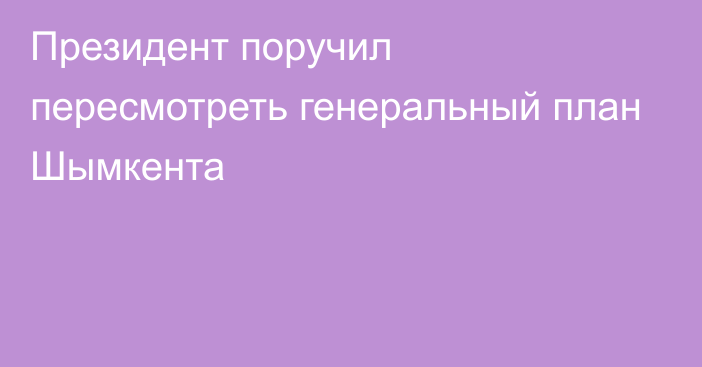 Президент поручил пересмотреть генеральный план Шымкента