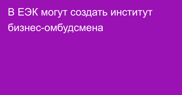 В ЕЭК могут создать институт бизнес-омбудсмена