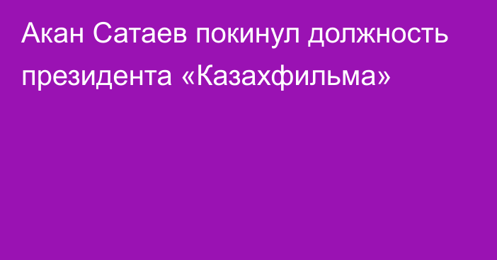 Акан Сатаев покинул должность президента «Казахфильма»