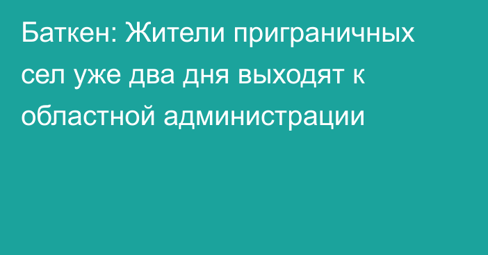 Баткен: Жители приграничных сел уже два дня выходят к областной администрации