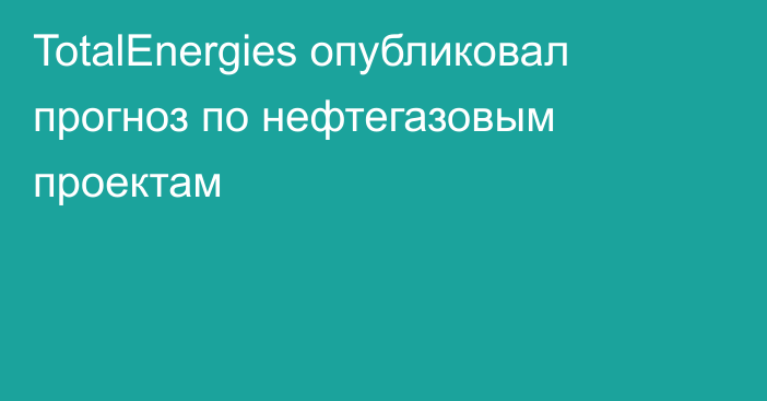 TotalEnergies опубликовал прогноз по нефтегазовым проектам