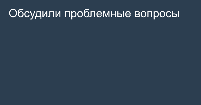 Обсудили проблемные вопросы