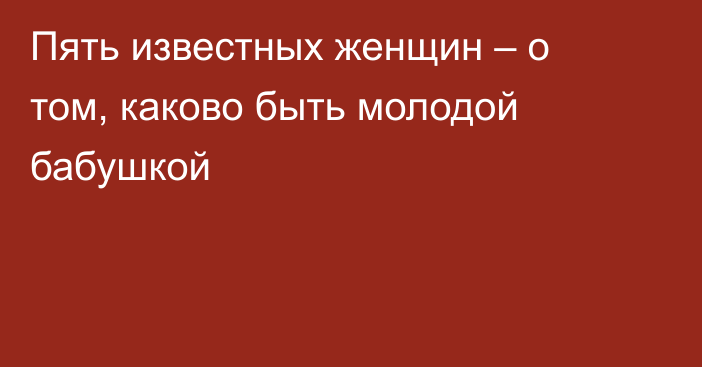 Пять известных женщин – о том, каково быть молодой бабушкой