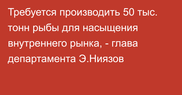 Требуется производить 50 тыс. тонн рыбы для насыщения внутреннего рынка, - глава департамента Э.Ниязов