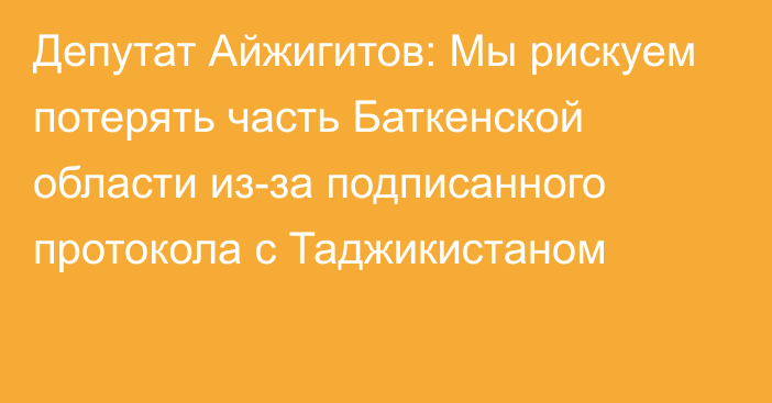 Депутат Айжигитов: Мы рискуем потерять часть Баткенской области из-за подписанного протокола с Таджикистаном