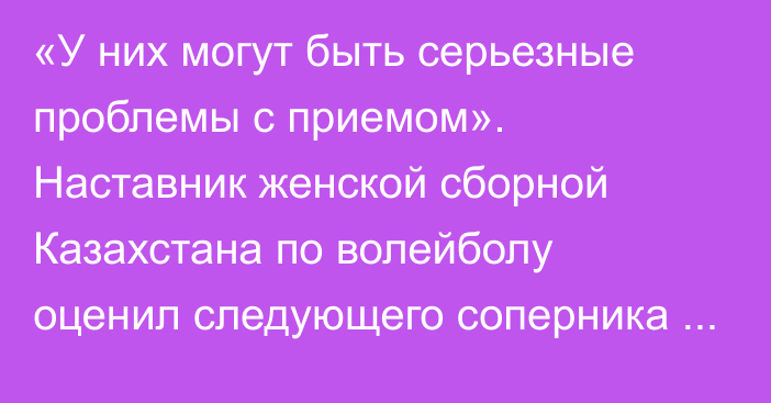 «У них могут быть серьезные проблемы с приемом». Наставник женской сборной Казахстана по волейболу оценил следующего соперника по ЧМ-2022