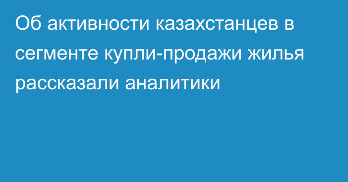 Об активности казахстанцев в сегменте купли-продажи жилья рассказали аналитики