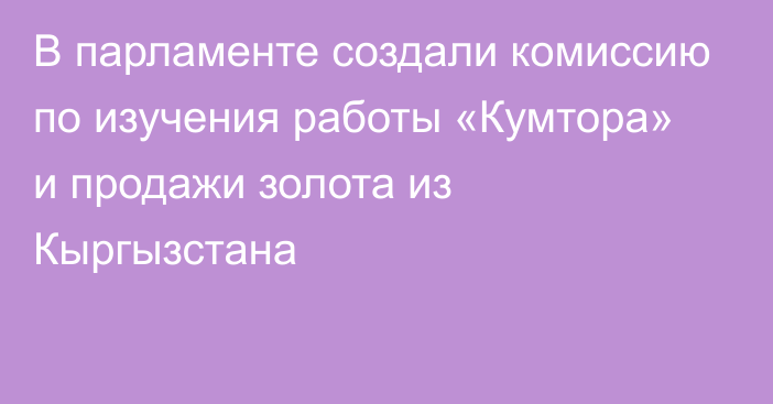 В парламенте создали комиссию по изучения работы «Кумтора» и продажи золота из Кыргызстана