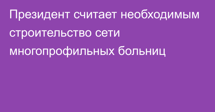 Президент считает необходимым строительство сети многопрофильных больниц