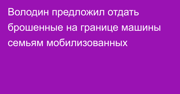 Володин предложил отдать брошенные на границе машины семьям мобилизованных