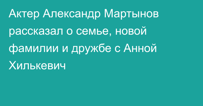 Актер Александр Мартынов рассказал о семье, новой фамилии и дружбе с Анной Хилькевич