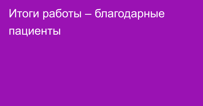 Итоги работы – благодарные пациенты