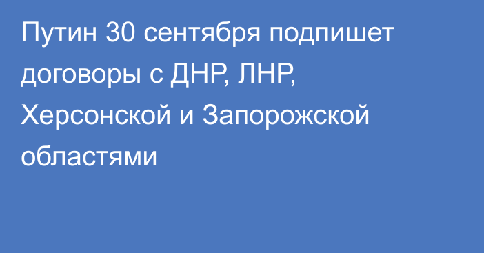 Путин 30 сентября подпишет договоры с ДНР, ЛНР, Херсонской и Запорожской областями