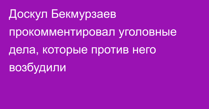 Доскул Бекмурзаев прокомментировал уголовные дела, которые против него возбудили