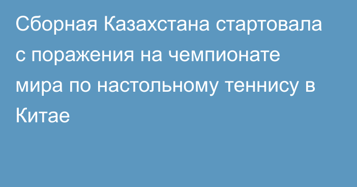 Сборная Казахстана стартовала с поражения  на чемпионате мира по настольному теннису в Китае