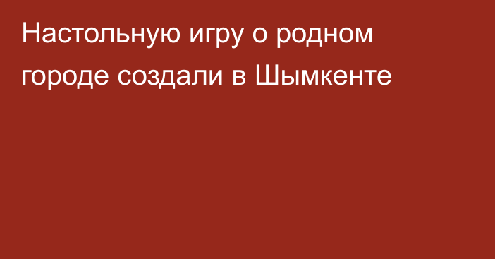 Настольную игру о родном городе создали в Шымкенте