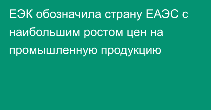 ЕЭК обозначила страну ЕАЭС с наибольшим ростом цен на промышленную продукцию