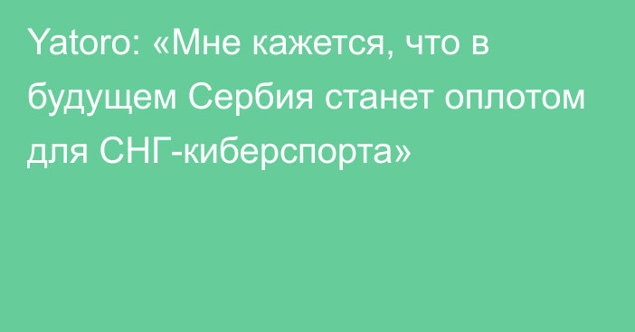 Yatoro: «Мне кажется, что в будущем Сербия станет оплотом для СНГ-киберспорта»