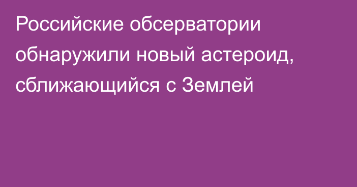 Российские обсерватории обнаружили новый астероид, сближающийся с Землей