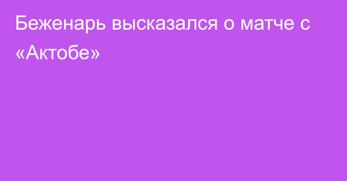 Беженарь высказался о матче с «Актобе»