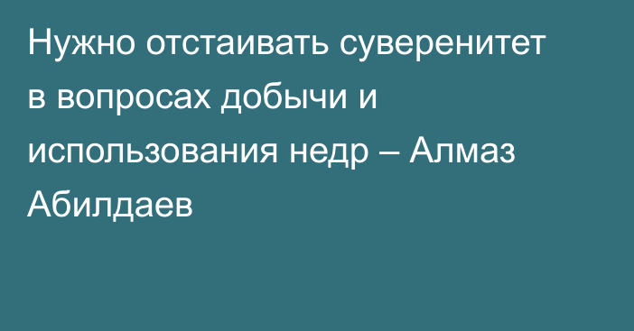 Нужно отстаивать суверенитет в вопросах добычи и использования недр – Алмаз Абилдаев