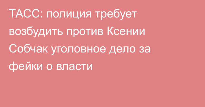 ТАСС: полиция требует возбудить против Ксении Собчак уголовное дело за фейки о власти