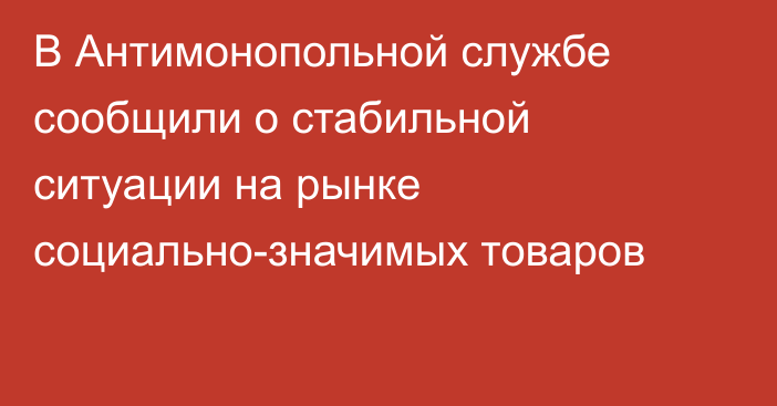 В Антимонопольной службе сообщили о стабильной ситуации на рынке социально-значимых товаров