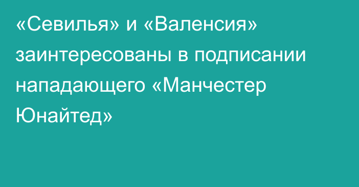 «Севилья» и «Валенсия» заинтересованы в подписании нападающего «Манчестер Юнайтед»