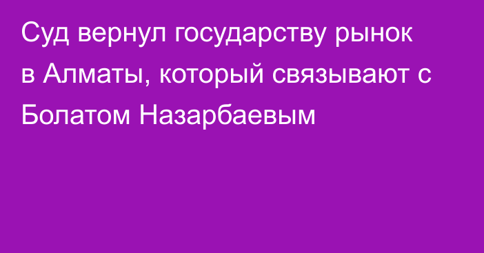 Суд вернул государству рынок в Алматы, который связывают с Болатом Назарбаевым