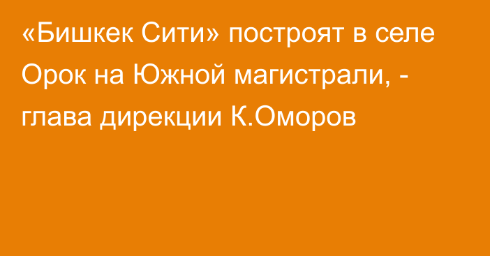 «Бишкек Сити» построят в селе Орок на Южной магистрали, - глава дирекции К.Оморов