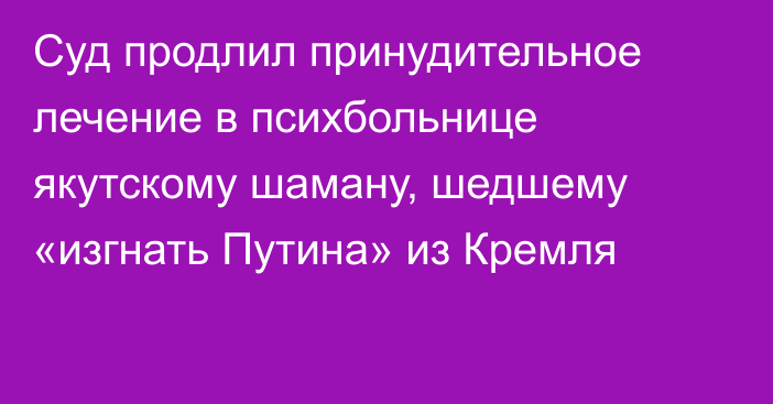 Суд продлил принудительное лечение в психбольнице якутскому шаману, шедшему «изгнать Путина» из Кремля