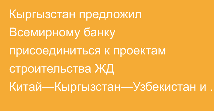 Кыргызстан предложил Всемирному банку присоединиться к проектам строительства ЖД Китай—Кыргызстан—Узбекистан и Камбар-Атинской ГЭС-1