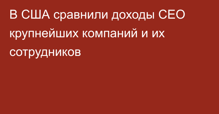 В США сравнили доходы CEO крупнейших компаний и их сотрудников