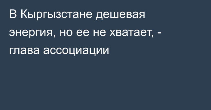 В Кыргызстане дешевая энергия, но ее не хватает, - глава ассоциации