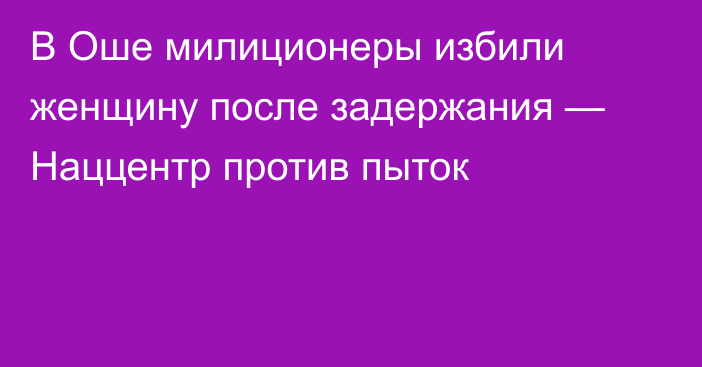 В Оше милиционеры избили женщину после задержания — Наццентр против пыток