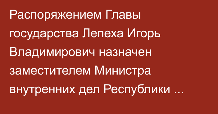 Распоряжением Главы государства Лепеха Игорь Владимирович назначен заместителем Министра внутренних дел Республики Казахстан