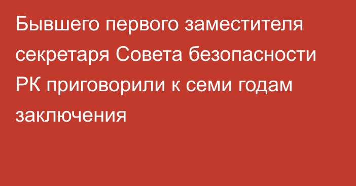 Бывшего первого заместителя секретаря Совета безопасности РК приговорили к семи годам заключения