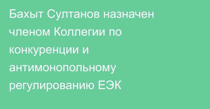 Бахыт Султанов назначен членом Коллегии по конкуренции и антимонопольному регулированию ЕЭК