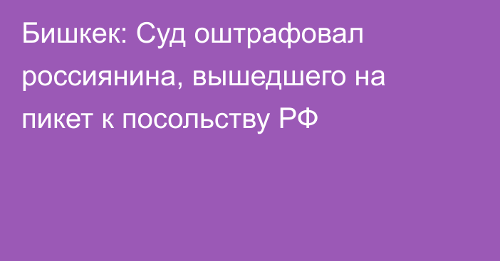 Бишкек: Суд оштрафовал россиянина, вышедшего на пикет к посольству РФ