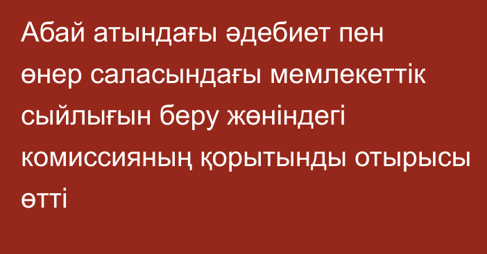 Абай атындағы әдебиет пен өнер саласындағы мемлекеттік сыйлығын беру жөніндегі комиссияның қорытынды отырысы өтті