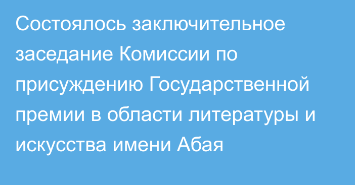 Состоялось заключительное заседание Комиссии по присуждению Государственной премии в области литературы и искусства имени Абая