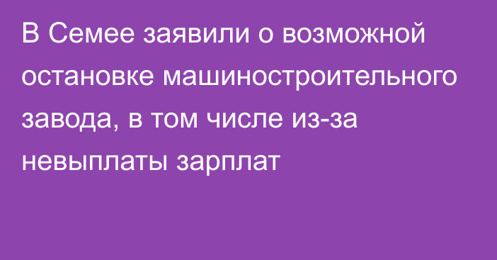 В Семее заявили о возможной остановке машиностроительного завода, в том числе из-за невыплаты зарплат